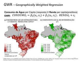 GWR – Geographically Weighted Regression
Consumo de Água per Capita (resposta) X Renda per capita(preditora)
GWR:
CARMO, Roberto Luiz do; DAGNINO, Ricardo Sampaio; FEITOSA, Flávia da Fonseca; JOHANSEN, Igor Cavallini; CRAICE, Carla. População, Renda e Consumo Urbano de Água no Brasil:
Interfaces e Desafios. XX Simpósio Brasileiro de Recursos Hídricos. 17 a 22 de novembro de 2013. Bento Gonçalves, RS.
159
 