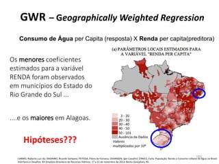 GWR – Geographically Weighted Regression
Consumo de Água per Capita (resposta) X Renda per capita(preditora)
CARMO, Roberto Luiz do; DAGNINO, Ricardo Sampaio; FEITOSA, Flávia da Fonseca; JOHANSEN, Igor Cavallini; CRAICE, Carla. População, Renda e Consumo Urbano de Água no Brasil:
Interfaces e Desafios. XX Simpósio Brasileiro de Recursos Hídricos. 17 a 22 de novembro de 2013. Bento Gonçalves, RS.
Os menores coeficientes
estimados para a variável
RENDA foram observados
em municípios do Estado do
Rio Grande do Sul ...
....e os maiores em Alagoas.
Hipóteses???
160
 