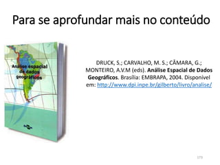 Para se aprofundar mais no conteúdo
DRUCK, S.; CARVALHO, M. S.; CÂMARA, G.;
MONTEIRO, A.V.M (eds). Análise Espacial de Dados
Geográficos. Brasília: EMBRAPA, 2004. Disponível
em: http://www.dpi.inpe.br/gilberto/livro/analise/
173
 