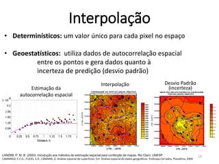 • Determinísticos: um valor único para cada pixel no espaço
• Geoestatísticos: utiliza dados de autocorrelação espacial
entre os pontos e gera dados quanto à
incerteza de predição (desvio padrão)
LANDIM, P. M. B. (2000). Introdução aos métodos de estimação espacial para confecção de mapas. Rio Claro: UNESP.
CAMARGO, E.C.G., FUCKS, S.D., CÂMARA, G. Análise espacial de superfícies. Em: Análise espacial de dados geográficos. Embrapa Cerrados, Planaltina, 2004
Interpolação Desvio Padrão
(incerteza)Estimação da
autocorrelação espacial
Interpolação
19
 