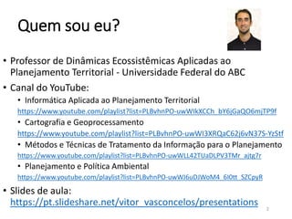 Quem sou eu?
• Professor de Dinâmicas Ecossistêmicas Aplicadas ao
Planejamento Territorial - Universidade Federal do ABC
• Canal do YouTube:
• Informática Aplicada ao Planejamento Territorial
https://www.youtube.com/playlist?list=PLBvhnPO-uwWIkXCCh_bY6jGaQO6mjTP9f
• Cartografia e Geoprocessamento
https://www.youtube.com/playlist?list=PLBvhnPO-uwWI3XRQaC62j6vN37S-YzStf
• Métodos e Técnicas de Tratamento da Informação para o Planejamento
https://www.youtube.com/playlist?list=PLBvhnPO-uwWLL42TUaDLPV3TMr_ajtg7r
• Planejamento e Política Ambiental
https://www.youtube.com/playlist?list=PLBvhnPO-uwWJ6uDJWoM4_6I0tt_SZCpyR
• Slides de aula:
https://pt.slideshare.net/vitor_vasconcelos/presentations 2
 