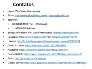 Contatos
 Nome: Vitor Vieira Vasconcelos
 Email: vitor.vasconcelos@ufabc.edu.br, vitor.v.v@gmail.com
 Telefones:
 31-99331-1593 (Tim – Whatsapp)
 11-96603-6153 (Claro)
 Skype: amfeadan / Vitor Vieira Vasconcelos (amfeadan@outlook.com)
 Facebook: https://www.facebook.com/vitor.vieiravasconcelos?fref=ts
 Linkedin: http://br.linkedin.com/pub/vitor-vieira-vasconcelos/29/338/574
 Currículo Lattes: http://lattes.cnpq.br/8151243279050980
 Academia: https://ufabc-br.academia.edu/VitorVasconcelos
 Research Gate: https://www.researchgate.net/profile/Vitor_Vasconcelos2
 Scribd: http://pt.scribd.com/amfeadan
 Google scholar: http://scholar.google.com.br/citations?user=k8Y-3xYAAAAJ&hl=pt-BR
3
 
