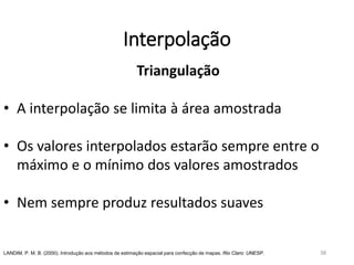 Interpolação
Triangulação
• A interpolação se limita à área amostrada
• Os valores interpolados estarão sempre entre o
máximo e o mínimo dos valores amostrados
• Nem sempre produz resultados suaves
LANDIM, P. M. B. (2000). Introdução aos métodos de estimação espacial para confecção de mapas. Rio Claro: UNESP. 38
 