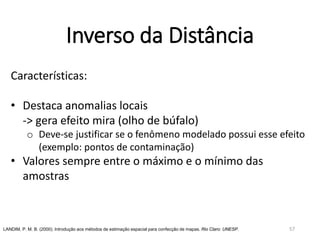 Inverso da Distância
Características:
• Destaca anomalias locais
-> gera efeito mira (olho de búfalo)
o Deve-se justificar se o fenômeno modelado possui esse efeito
(exemplo: pontos de contaminação)
• Valores sempre entre o máximo e o mínimo das
amostras
LANDIM, P. M. B. (2000). Introdução aos métodos de estimação espacial para confecção de mapas. Rio Claro: UNESP. 57
 