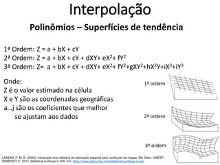 Interpolação
Polinômios – Superfícies de tendência
1ª Ordem: Z = a + bX + cY
2ª Ordem: Z = a + bX + cY + dXY+ eX2+ fY2
3ª Ordem: Z= a + bX + cY + dXY+ eX2+ fY2+gXY2+hX2Y+iX3+jY3
Onde:
Z é o valor estimado na célula
X e Y são as coordenadas geográficas
a…j são os coeficientes que melhor
se ajustam aos dados
LANDIM, P. M. B. (2000). Introdução aos métodos de estimação espacial para confecção de mapas. Rio Claro: UNESP.
DEMPSEY,C. 2013. Statistical surfaces in GIS. Em: https://www.gislounge.com/statistical-surfaces-in-gis/
1ª ordem
2ª ordem
3ª ordem
61
 