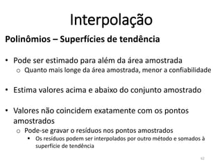 Interpolação
Polinômios – Superfícies de tendência
• Pode ser estimado para além da área amostrada
o Quanto mais longe da área amostrada, menor a confiabilidade
• Estima valores acima e abaixo do conjunto amostrado
• Valores não coincidem exatamente com os pontos
amostrados
o Pode-se gravar o resíduos nos pontos amostrados
 Os resíduos podem ser interpolados por outro método e somados à
superfície de tendência
LANDIM, P. M. B. (2000). Introdução aos métodos de estimação espacial para confecção de mapas. Rio Claro: UNESP. 62
 
