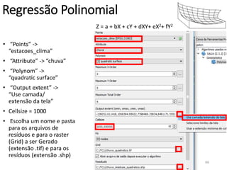 Z = a + bX + cY + dXY+ eX2+ fY2
Regressão Polinomial
• “Points” ->
“estacoes_clima”
• “Attribute” -> “chuva”
• “Polynom” ->
“quadratic surface”
• “Output extent” ->
“Use camada/
extensão da tela”
• Cellsize = 1000
• Escolha um nome e pasta
para os arquivos de
resíduos e para o raster
(Grid) a ser Gerado
(extensão .tif) e para os
resíduos (extensão .shp)
66
 