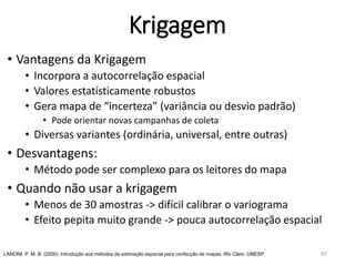 Krigagem
• Vantagens da Krigagem
• Incorpora a autocorrelação espacial
• Valores estatísticamente robustos
• Gera mapa de “incerteza” (variância ou desvio padrão)
• Pode orientar novas campanhas de coleta
• Diversas variantes (ordinária, universal, entre outras)
• Desvantagens:
• Método pode ser complexo para os leitores do mapa
• Quando não usar a krigagem
• Menos de 30 amostras -> difícil calibrar o variograma
• Efeito pepita muito grande -> pouca autocorrelação espacial
LANDIM, P. M. B. (2000). Introdução aos métodos de estimação espacial para confecção de mapas. Rio Claro: UNESP. 87
 