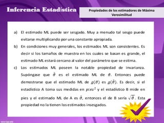Inferencia Estadística                       Propiedades de los estimadores de Máxima
                                                           Verosimilitud



  a) El estimado ML puede ser sesgado. Muy a menudo tal sesgo puede
       evitarse multiplicando por una constante apropiada.
  b) En condiciones muy generales, los estimados ML son consistentes. Es
       decir si los tamaños de muestra en los cuales se basan es grande, el
       estimado ML estará cercano al valor del parámetro que se estima.
  c)   Los estimados ML poseen la notable propiedad de invarianza.
       Supóngase que        es el estimado ML de          . Entonces puede
       demostrarse que el estimado ML de            es       . Es decir, si el
       estadístico A toma sus medidas en          y el estadístico B mide en

       pies y el estimado ML de A es     , entonces el de B sería        . Esta
       propiedad no la tienen los estimados insesgados.
 