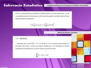Inferencia Estadística                                        Propiedad asintótica de los estimadores de Máxima Verosimilitud




      Si    es un estimado ML para el parámetro , definido sobre una muestra aleatoria X1,…, Xn de
      una variable aleatoria X, entonces para n suficientemente grande, la variable aleatori a   tiene
      aproximadamente la distribución




                                                                                 Método de Mínimos Cuadrados


      1.11.1.- Definición 1:


           Supóngase que se tiene                  , donde ,     son constantes (desconocidas) y X
      (conocida). Sea (x1,Y1),…, (xn,Yn) una muestra aleatoria de Y. Los estimados de mínimos
      cuadrados de los parámetros    y   son los valores y     que minimizan
 