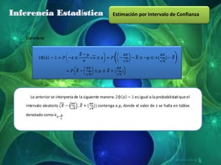 Inferencia Estadística                              Estimación por Intervalo de Confianza



   Considerar




     Lo anterior se interpreta de la siguiente manera:          es igual a la probabilidad que el
   intervalo aleatorio                      contenga a , donde el valor de z se halla en tablas

   denotado como         .
 