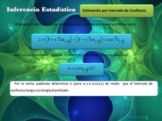 Inferencia Estadística                          Estimación por Intervalo de Confianza


   La longitud L del intervalo de confianza antes considerado puede escribirse como




   Así, L es una constante. Además, resolviendo la ecuación anterior para n da:




   Por lo tanto, podemos determinar n (para                    de modod que el intervalo de
 confianza tenga una longitud prefijada.
 