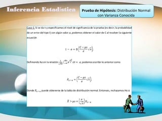 Inferencia Estadística                                    Prueba de Hipótesis: Distribución Normal
                                                                  con Varianza Conocida

      Caso 1: Si se da n y especificamos el nivel de significancia de la prueba (es decir, la probabilidad
      de un error del tipo I) con algún valor , podemos obtener el valor de C al resolver la siguiente
      ecuación




      Definiendo K en la relación                        , podemos escribir lo anterior como




      Donde        puede obtenerse de la tabla de distribución normal. Entonces, rechazamos Ho si
 