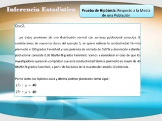 Inferencia Estadística                               Prueba de Hipótesis: Respecto a la Media
                                                                de una Población

  Caso 2.


    Los datos provienen de una distribución normal con varianza poblacional conocida. Si
  consideramos de nuevo los datos del ejemplo 5, se quiere estimar la conductividad térmica
  promedio a 100 grados Farenheit y una potencia de entrada de 550 W y desviación estándar
  poblacional conocida 0.30 Btu/hr-ft-grados Farenheit. Vamos a considerar el caso de que los
  investigadores quisieran comprobar que esta conductividad térmica promedio es mayor de 40
  Btu/hr-ft-grados Farenheit, a partir de los datos de la muestra de tamaño 10 obtenida.


  Por lo tanto, las hipótesis nula y alterna podrían plantearse como sigue:
 