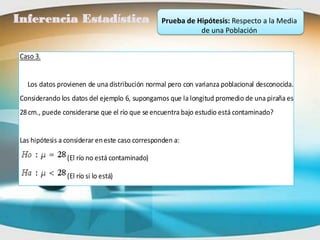 Inferencia Estadística                           Prueba de Hipótesis: Respecto a la Media
                                                            de una Población


 Caso 3.


   Los datos provienen de una distribución normal pero con varianza poblacional desconocida.
 Considerando los datos del ejemplo 6, supongamos que la longitud promedio de una piraña es
 28 cm., puede considerarse que el río que se encuentra bajo estudio está contaminado?


 Las hipótesis a considerar en este caso corresponden a:

                 (El río no está contaminado)

                 (El río si lo está)
 