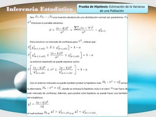 Prueba de Hipótesis: Estimación de la Varianza
Inferencia Estadística                                               de una Población
        Sea                    una muestra aleatoria de una distribución normal con parámetros     y

          Entonces la variable aleatoria:




        Para construir un intervalo de confianza para      , nótese que:




        La anterior expresión se puede expresar como:




        Con el anterior intervalo se puede también probar la hipótesis nula                   versus

      la alternativa                  , donde se rechaza la hipótesis nula si el valor   cae fuera de
      este intervalo de confianza. Además, para probar esta hipótesis se puede hacer uso también
      del estadístico:




      el cual rechaza     si                   o si                        .
 