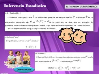 Inferencia Estadística                                                                                ESTIMACIÓN DE PARÁMETROS

1.1.- Definición 1:

     Estimador Insesgado: Sea                          un estimador puntual de un parámetro                         . Entonces          es un

estimador insesgado de                            si                         de lo contrario se dice que es sesgado. En
palabras, un estimador insesgado es aquel cuya media o valor esperado de la distribución de
las de las estimaciones es igual al parámetro estimado.



1.2.- Definición 2 "Sesgo":

  El sesgo B (Bias) de un estimador puntual   está dado por




                                                       1.3.- Definición 3:

                                                         El Cuadrado Medio del Error ó Error cuadrático medio de un estimador puntual   se define

                                                       como el valor esperado de            . Lo denotaremos por




                      Demostración
 