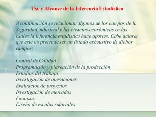 Uso y Alcance de la Inferencia Estadística 
A continuación se relacionan algunos de los campos de la 
Seguridad industrial y las ciencias económicas en las 
cuales la inferencia estadística hace aportes. Cabe aclarar 
que este no pretende ser un listado exhaustivo de dichos 
campos: 
Control de Calidad 
Programación y planeación de la producción 
Estudios del trabajo 
Investigación de operaciones 
Evaluación de proyectos 
Investigación de mercados 
Finanzas 
Diseño de escalas salariales 
 
