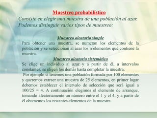 Muestreo probabilístico 
Consiste en elegir una muestra de una población al azar. 
Podemos distinguir varios tipos de muestreo: 
Muestreo aleatorio simple 
Para obtener una muestra, se numeran los elementos de la 
población y se seleccionan al azar los n elementos que contiene la 
muestra. 
Muestreo aleatorio sistemático 
Se elige un individuo al azar y a partir de él, a intervalos 
constantes, se eligen los demás hasta completar la muestra. 
Por ejemplo si tenemos una población formada por 100 elementos 
y queremos extraer una muestra de 25 elementos, en primer lugar 
debemos establecer el intervalo de selección que será igual a 
100/25 = 4. A continuación elegimos el elemento de arranque, 
tomando aleatoriamente un número entre el 1 y el 4, y a partir de 
él obtenemos los restantes elementos de la muestra. 
