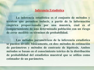 Inferencia Estadística 
La inferencia estadística es el conjunto de métodos y 
técnicas que permiten inducir, a partir de la información 
empírica proporcionada por una muestra, cual es el 
comportamiento de una determinada población con un riesgo 
de error medible en términos de probabilidad. 
Los métodos paramétricos de la inferencia estadística 
se pueden dividir, básicamente, en dos: métodos de estimación 
de parámetros y métodos de contraste de hipótesis. Ambos 
métodos se basan en el conocimiento teórico de la distribución 
de probabilidad del estadístico muestral que se utiliza como 
estimador de un parámetro. 
 