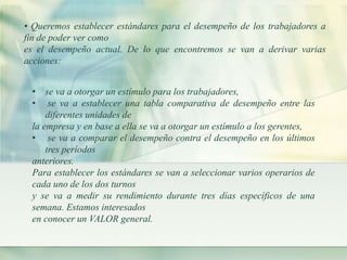 • Queremos establecer estándares para el desempeño de los trabajadores a 
fin de poder ver como 
es el desempeño actual. De lo que encontremos se van a derivar varias 
acciones: 
• se va a otorgar un estímulo para los trabajadores, 
• se va a establecer una tabla comparativa de desempeño entre las 
diferentes unidades de 
la empresa y en base a ella se va a otorgar un estímulo a los gerentes, 
• se va a comparar el desempeño contra el desempeño en los últimos 
tres períodos 
anteriores. 
Para establecer los estándares se van a seleccionar varios operarios de 
cada uno de los dos turnos 
y se va a medir su rendimiento durante tres días específicos de una 
semana. Estamos interesados 
en conocer un VALOR general. 
 