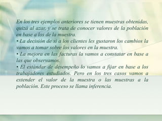 En los tres ejemplos anteriores se tienen muestras obtenidas, 
quizá al azar, y se trata de conocer valores de la población 
en base a los de la muestra. 
• La decisión de si a los clientes les gustaron los cambios la 
vamos a tomar sobre los valores en la muestra. 
• La mejora en las facturas la vamos a constatar en base a 
las que observamos. 
• El estándar de desempeño lo vamos a fijar en base a los 
trabajadores estudiados. Pero en los tres casos vamos a 
extender el valor de la muestra o las muestras a la 
población. Este proceso se llama inferencia. 
 