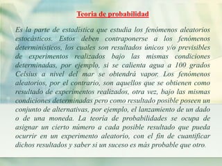 Teoria de probabilidad 
Es la parte de estadística que estudia los fenómenos aleatorios 
estocásticos. Estos deben contraponerse a los fenómenos 
determinísticos, los cuales son resultados únicos y/o previsibles 
de experimentos realizados bajo las mismas condiciones 
determinadas, por ejemplo, si se calienta agua a 100 grados 
Celsius a nivel del mar se obtendrá vapor. Los fenómenos 
aleatorios, por el contrario, son aquellos que se obtienen como 
resultado de experimentos realizados, otra vez, bajo las mismas 
condiciones determinadas pero como resultado posible poseen un 
conjunto de alternativas, por ejemplo, el lanzamiento de un dado 
o de una moneda. La teoría de probabilidades se ocupa de 
asignar un cierto número a cada posible resultado que pueda 
ocurrir en un experimento aleatorio, con el fin de cuantificar 
dichos resultados y saber si un suceso es más probable que otro. 
 
