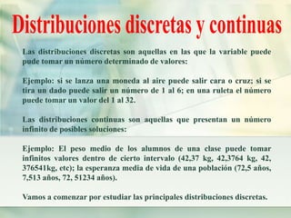 Las distribuciones discretas son aquellas en las que la variable puede 
pude tomar un número determinado de valores: 
Ejemplo: si se lanza una moneda al aire puede salir cara o cruz; si se 
tira un dado puede salir un número de 1 al 6; en una ruleta el número 
puede tomar un valor del 1 al 32. 
Las distribuciones continuas son aquellas que presentan un número 
infinito de posibles soluciones: 
Ejemplo: El peso medio de los alumnos de una clase puede tomar 
infinitos valores dentro de cierto intervalo (42,37 kg, 42,3764 kg, 42, 
376541kg, etc); la esperanza media de vida de una población (72,5 años, 
7,513 años, 72, 51234 años). 
Vamos a comenzar por estudiar las principales distribuciones discretas. 
 