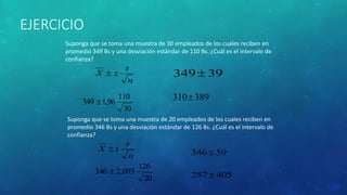 EJERCICIO 
Suponga que se toma una muestra de 30 empleados de los cuales reciben en 
promedio 349 Bs y una desviación estándar de 110 Bs. ¿Cuál es el intervalo de 
confianza? 
s 
n 
X  z 
110 
30 
349 1,96 
34939 
310389 
Suponga que se toma una muestra de 20 empleados de los cuales reciben en 
promedio 346 Bs y una desviación estándar de 126 Bs. ¿Cuál es el intervalo de 
confianza? 
s 
n 
X  t 
126 
20 
346  2,093 
34659 
287405 
 