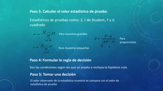 Paso 3. Calcular el valor estadístico de prueba. 
Estadísticos de pruebas como: Z, t de Student, F y Ji 
cuadrado 
 
n 
X 
z 
 
 
 
n 
X 
t 
 
 
Para muestras grandes 
Para muestras pequeñas 
Paso 4: Formular la regla de decisión 
 
 
 
 Para 
 (1  ) 
n 
P 
Z 
proporciones 
Son las condiciones según las que se acepta o rechaza la hipótesis nula 
Paso 5: Tomar una decisión 
El valor observado de la estadística muestral se compara con el valor de 
estadística de prueba 
 