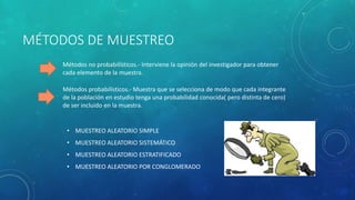 MÉTODOS DE MUESTREO 
Métodos no probabilísticos.- Interviene la opinión del investigador para obtener 
cada elemento de la muestra. 
Métodos probabilísticos.- Muestra que se selecciona de modo que cada integrante 
de la población en estudio tenga una probabilidad conocida( pero distinta de cero) 
de ser incluido en la muestra. 
• MUESTREO ALEATORIO SIMPLE 
• MUESTREO ALEATORIO SISTEMÁTICO 
• MUESTREO ALEATORIO ESTRATIFICADO 
• MUESTREO ALEATORIO POR CONGLOMERADO 
 