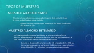 TIPOS DE MUESTREO 
MUESTREO ALEATORIO SIMPLE 
Muestra seleccionada de manera que cada integrante de la población tenga 
la misma probabilidad de quedar incluido. 
Ejemplo: un bingo, introduzco los números en una ánfora y selecciono 
una muestra al azar 
MUESTREO ALEATORIO SISTEMÁTICO 
Los integrantes o elementos de la población se ordenan en alguna forma 
(Ejemplo: alfabéticamente) se selecciona al azar un punto de partida y después se 
elige para la muestra cada k-ésimo elemento de la población. 
Ejemplo: se desea establecer una muestra 100 empleados de los 3000 que 
tiene una empresa, para lo cual ordeno alfabéticamente a los empleados, 
divido 3000/100 = 30 y selecciona a uno de cada treinta empleados 
 