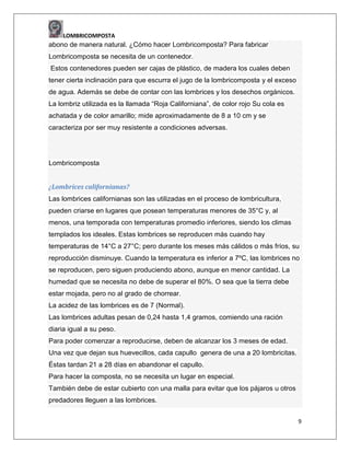 LOMBRICOMPOSTA

abono de manera natural. ¿Cómo hacer Lombricomposta? Para fabricar
Lombricomposta se necesita de un contenedor.
Estos contenedores pueden ser cajas de plástico, de madera los cuales deben
tener cierta inclinación para que escurra el jugo de la lombricomposta y el exceso
de agua. Además se debe de contar con las lombrices y los desechos orgánicos.
La lombriz utilizada es la llamada “Roja Californiana”, de color rojo Su cola es
achatada y de color amarillo; mide aproximadamente de 8 a 10 cm y se
caracteriza por ser muy resistente a condiciones adversas.

Lombricomposta
¿Lombrices californianas?
Las lombrices californianas son las utilizadas en el proceso de lombricultura,
pueden criarse en lugares que posean temperaturas menores de 35°C y, al
menos, una temporada con temperaturas promedio inferiores, siendo los climas
templados los ideales. Estas lombrices se reproducen más cuando hay
temperaturas de 14°C a 27°C; pero durante los meses más cálidos o más fríos, su
reproducción disminuye. Cuando la temperatura es inferior a 7ºC, las lombrices no
se reproducen, pero siguen produciendo abono, aunque en menor cantidad. La
humedad que se necesita no debe de superar el 80%. O sea que la tierra debe
estar mojada, pero no al grado de chorrear.
La acidez de las lombrices es de 7 (Normal).
Las lombrices adultas pesan de 0,24 hasta 1,4 gramos, comiendo una ración
diaria igual a su peso.
Para poder comenzar a reproducirse, deben de alcanzar los 3 meses de edad.
Una vez que dejan sus huevecillos, cada capullo genera de una a 20 lombricitas.
Éstas tardan 21 a 28 días en abandonar el capullo.
Para hacer la composta, no se necesita un lugar en especial.
También debe de estar cubierto con una malla para evitar que los pájaros u otros
predadores lleguen a las lombrices.
9

 