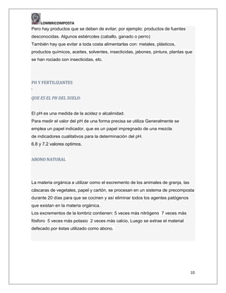 LOMBRICOMPOSTA

Pero hay productos que se deben de evitar; por ejemplo: productos de fuentes
desconocidas. Algunos estiércoles (caballo, ganado o perro)
También hay que evitar a toda costa alimentarlas con: metales, plásticos,
productos químicos, aceites, solventes, insecticidas, jabones, pintura, plantas que
se han rociado con insecticidas, etc.

PH Y FERTILIZANTES
„
QUE ES EL PH DEL SUELO:

El pH es una medida de la acidez o alcalinidad.
Para medir el valor del pH de una forma precisa se utiliza Generalmente se
emplea un papel indicador, que es un papel impregnado de una mezcla
de indicadores cualitativos para la determinación del pH.
6.8 y 7.2 valores optimos.
ABONO NATURAL

La materia orgánica a utilizar como el excremento de los animales de granja, las
cáscaras de vegetales, papel y cartón, se procesan en un sistema de precomposta
durante 20 días para que se cocinen y así eliminar todos los agentes patógenos
que existan en la materia orgánica.
Los excrementos de la lombriz contienen: 5 veces más nitrógeno 7 veces más
fósforo 5 veces más potasio 2 veces más calcio, Luego se extrae el material
defecado por éstas utilizado como abono.

10

 