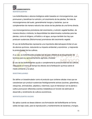 LOMBRICOMPOSTA
BIOFERTILIZANTES

Los biofertilizantes o abonos biológicos están basados en microorganismos, que
promueven y benefician la nutrición y el crecimiento de las plantas. Se trata de
microorganismos del suelo, generalmente hongos y bacterias, que se
complementan de manera natural a las raíces de las plantas de una forma directa.
Los microorganismos promotores del crecimiento y nutrición vegetal facilitan, de
manera directa o indirecta, la disponibilidad de determinados nutrientes para las
plantas, como el nitrigeno, el fosforo o el agua, aunque también los hay que
producen sustancias (fitohormonas) promotoras del crecimiento vegetal.
El uso de biofertilizantes representa una importante alternativapara limitar el uso
de abonos químicos, reduciendo su impacto ambiental y económico y mejorando
la productividad de los cultivos.
A su vez, os biofertilizantes pueden ser de gran utilidad en la recuperación de
terrenos para su aprovechameinto agrícola y forestal.
El uso de los biofertilizantes ayuda o complementa la productividad de los cultivos,
reduciendo el mismo al tiempo los efectos de la fertilización química sobre el
medio ambiente y la salud.
BIOESTIMULADORES

Se define un bioestimulador como el producto que contiene células vivas que se
caracterizan por producir sustancias fisiológicamente activas (auxinas, giberelinas,
citoquinas, aminoácidos, péptidos y vitaminas.) que al interactuar con la planta o
cultivo promueven diferentes eventos metabólicos en función de estimular el
desarrollo y rendimiento de cultivos económicos.
BIOFERTILIZANTES SOLIDOS

Se aplica cuando se desea obtener una formulación del biofertilizante en forma
solida de bajo costo, para la reproducción y mantenimeinto de bacterias y hongos.
11

 