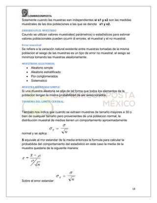LOMBRICOMPOSTA

Solamente cuando las muestras ean independientes si s1 y s2 son las medidas
muestrales de las dos poblaciones a las que se denota x1 y x2.
ERRORES EN EL MUESTREO

Caundo se utilizan valores muestrales( parámetros) o estadísticos para estimar
valores poblacionales pueden ocurrir di errores; el muestral y el no muestral.
Error muestral:

Se refiere a la variación natural existente entre muestras tomadas de la misma
poblacion el sesgo de las muestras es un tipo de error no muestral, el sesgo se
minimiza tomando las muestras aleatoriamente.
MUESTREOS ALEATORIOS:

Aleatorio simple
Aleatorio estratificado
Por conglomerados
Sistematico
MUESTRA ALEATORIA SIMPLE:

Si una muestra aleatoria se elije de tal forma que todos los elementos de la
poblacion tengan la misma probabilidad de ser seleccionados.
TEOREMA DEL LIMITE CENTRAL:

También nos indica que cuando se extraen muestras de tamaño mayores a 30 o
bien de cualquier tamaño pero provenientes de una poblacion normal, la
distribución muestral de medias tienen un comportamiento aproximadamente

normal y se aplica :
S equivale al rror estandar de la media entonces la formula para calcular la
probabilida del comportamiento del estadistico en este caso la media de la
muestra quedaria de la siguiente manera:

Sobre el error estandar:
18

 