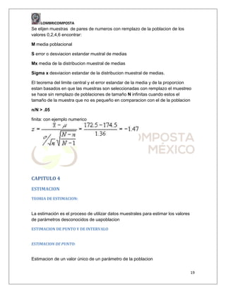 LOMBRICOMPOSTA

Se elijen muestras de pares de numeros con remplazo de la poblacion de los
valores 0,2,4,6 encontrar:
M media poblacional
S error o desviacion estandar mustral de medias
Mx media de la distribucion muestral de medias
Sigma x desviacion estandar de la distribucion muestral de medias.
El teorema del limite central y el error estandar de la media y de la proporcion
estan basados en que las muestras son seleccionadas con remplazo el muestreo
se hace sin remplazo de poblaciones de tamaño N infinitas cuando estos el
tamaño de la muestra que no es pequeño en comparacion con el de la poblacion
n/N > .05
finita: con ejemplo numerico

CAPITULO 4
ESTIMACION
TEORIA DE ESTIMACION:

La estimación es el proceso de utilizar datos muestrales para estimar los valores
de parámetros desconocidos de uapoblacion
ESTIMACION DE PUNTO Y DE INTERVALO
ESTIMACION DE PUNTO:

Estimacion de un valor único de un parámetro de la poblacion
19

 
