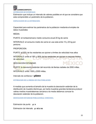 LOMBRICOMPOSTA
ESTIMACION DE INTERVALO:

Estimacion que incluye un intervalo de valores posibles en el que se considera que
esta comprendido un parámetro de la poblacion.
EXPLICACION DE LA ESTIMACION:

Capacidad para estimar los parámetros de la poblacion mediante el empleo de
datos muestrales
MEDIA:
PUNTO: el norteamericano medio consume anual 20 kg de carne
INTERVALO: el consumo medio de carne en usa esta entre 15 y 25 kg por
persona.
PROPORCION:
PUNTO: el 22% de los residentes se oponen a limites de velocidad mas altos
INTERVALO: entre el 18% y 26% de los residentes se oponen a mayores limites
de velocidad.
DESVIACION ESTANDAR:
PUNTO: la desviación estándar del recorrido de llantas radiales de 2000 millas.
INTERVALO: entre 1500 y 2000 millas.
Intervalo de confianza = µ±zsx
ESTIMACION DE LA MEDIA DE UNA POBLACION

A medida que aumenta el tamaño de la muestra la desviación estándar de la
distribución de muestre disminuye, por tanto muestras grandes tenderana producir
valires medios muestralesmas cercanos a la media debemos conocer la
desviación estándar de la poblacion.
DESVIACION ESTANDAR POBLACIONAL CONOCIDA:

Estimacion de punto

µ: x

Estimacion de intervalo µ: x± z sx

20

 