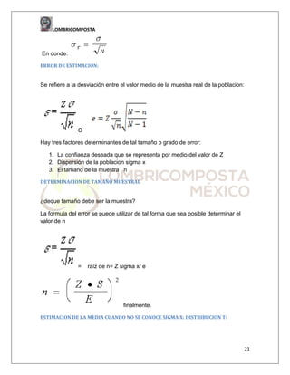 LOMBRICOMPOSTA

En donde:
ERROR DE ESTIMACION:

Se refiere a la desviación entre el valor medio de la muestra real de la poblacion:

O
Hay tres factores determinantes de tal tamaño o grado de error:
1. La confianza deseada que se representa por medio del valor de Z
2. Dispersión de la poblacion sigma x
3. El tamaño de la muestra n
DETERMINACION DE TAMAÑO MUESTRAL

¿ deque tamaño debe ser la muestra?

La formula del error se puede utilizar de tal forma que sea posible determinar el
valor de n

=

raíz de n= Z sigma x/ e

finalmente.
ESTIMACION DE LA MEDIA CUANDO NO SE CONOCE SIGMA X: DISTRIBUCION T:

21

 