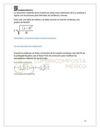 LOMBRICOMPOSTA

La desviación estándar de la muestra se utiliza como estimación de S y sustituye a
sigma x en ecuaciones para intervalos de confianza y errores.
Para usar una tabla de valores t se debe conocer el nivel de confianza y los
grados de libertad

MUESTREO A PARTIR DE POBLACIONES PEQUEÑAS:

EL FACTOR FINITO DE CORRECION:

Cuando la poblacion es finita y el tamaño de la muestra constituye mas del 5% de
la poblacion se debe usar el factor finito de corrección para modificar las
desviaciones estándar de las formulas.
CON SIGMA CONOCIDA:

CON SIGMA DESCONOCIDA

22

 