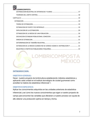 LOMBRICOMPOSTA
DISTRIBUCION MUESTRAL DE DIFERENCIAS Y SUMAS ............................................................. 17
TEOREMA DEL LIMITE CENTRAL: ............................................................................................... 18
CAPITULO 4 ....................................................................................................................................... 19
ESTIMACION .................................................................................................................................. 19
TEORIA DE ESTIMACION: ........................................................................................................... 19
ESTIMACION DE PUNTO Y DE INTERVALO ................................................................................ 19
EXPLICACION DE LA ESTIMACION: ............................................................................................ 20
ESTIMACION DE LA MEDIA DE UNA POBLACION ...................................................................... 20
DESVIACION ESTANDAR POBLACIONAL CONOCIDA: ................................................................ 20
ERROR DE ESTIMACION:............................................................................................................ 21
DETERMINACION DE TAMAÑO MUESTRAL............................................................................... 21
ESTIMACION DE LA MEDIA CUANDO NO SE CONOCE SIGMA X: DISTRIBUCION T: .................. 21
MUESTREO A PARTIR DE POBLACIONES PEQUEÑAS:................................................................ 22

INTRODUCCION:
OBJETIVO GENERAL:
Hacer nuestro proyecto de lombricultura estableciendo métodos estadísticos y
aplicando cada unidad en el instituto tecnológico de ciudad guzmanasi como
acreditar la materia de estadística inferencial 1.

OBJETIVO ESPECIFICO:
Aplicar los conocimientos adquiridos en las unidades anteriores de estadística
inferencial y así como los nuevos conocimientos que sigan a nuestro proyecto de
campo para encontrar las variables que afectaran a nuestro proceso con ayuda de
ello obtener una producción optima en tiempo y forma.

2

 