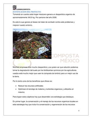 LOMBRICOMPOSTA

JUSTIFICACION DEL PROYECTO:
Tomando en cuenta cada hogar mexicano genera un desperdicio organico de
aproximadamente 342.6 kg. Por persona del año 2008.
Es esto lo que genera el deseo de tratar de combatir contra este problemas y
mejorar nuestro entorno.

Muchas empresas tiran mucho desperdicio y se quiere ver que solución podemos
tomar la degradación del suelo por los fertilizantes químicos por los agricultores
usados está mucho mejor que usen la composta de lombriz para un mejor uso de
la tierra.
Por lo tanto unos de los beneficios que ofrece es:
Reducir los recursos artificiales
Optimizar el reciclaje de materia y nutrientes organicos y utilizarlos al
máximo
Para lograr estos objetivos hay que desarrollar una estrategia que destaque.
En primer lugar, la conservación y el manejo de los recursos organicos locales en
esta estrategia hay que incluir la conservación y regeneración de los recursos
4

 