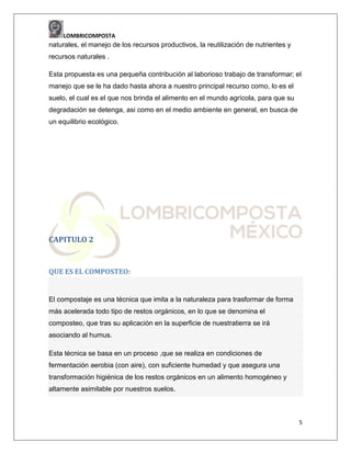 LOMBRICOMPOSTA

naturales, el manejo de los recursos productivos, la reutilización de nutrientes y
recursos naturales .
Esta propuesta es una pequeña contribución al laborioso trabajo de transformar; el
manejo que se le ha dado hasta ahora a nuestro principal recurso como, lo es el
suelo, el cual es el que nos brinda el alimento en el mundo agrícola, para que su
degradación se detenga, asi como en el medio ambiente en general, en busca de
un equilibrio ecológico.

CAPITULO 2

QUE ES EL COMPOSTEO:

El compostaje es una técnica que imita a la naturaleza para trasformar de forma
más acelerada todo tipo de restos orgánicos, en lo que se denomina el
composteo, que tras su aplicación en la superficie de nuestratierra se irá
asociando al humus.
Esta técnica se basa en un proceso ,que se realiza en condiciones de
fermentación aerobia (con aire), con suficiente humedad y que asegura una
transformación higiénica de los restos orgánicos en un alimento homogéneo y
altamente asimilable por nuestros suelos.

5

 