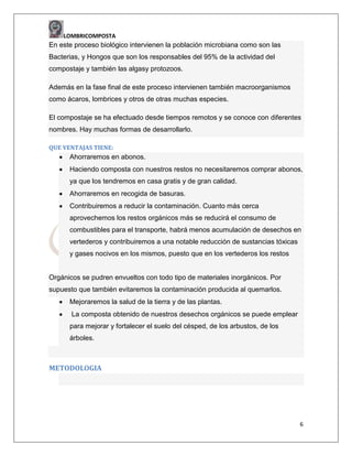 LOMBRICOMPOSTA

En este proceso biológico intervienen la población microbiana como son las
Bacterias, y Hongos que son los responsables del 95% de la actividad del
compostaje y también las algasy protozoos.
Además en la fase final de este proceso intervienen también macroorganismos
como ácaros, lombrices y otros de otras muchas especies.
El compostaje se ha efectuado desde tiempos remotos y se conoce con diferentes
nombres. Hay muchas formas de desarrollarlo.
QUE VENTAJAS TIENE:

Ahorraremos en abonos.
Haciendo composta con nuestros restos no necesitaremos comprar abonos,
ya que los tendremos en casa gratis y de gran calidad.
Ahorraremos en recogida de basuras.
Contribuiremos a reducir la contaminación. Cuanto más cerca
aprovechemos los restos orgánicos más se reducirá el consumo de
combustibles para el transporte, habrá menos acumulación de desechos en
vertederos y contribuiremos a una notable reducción de sustancias tóxicas
y gases nocivos en los mismos, puesto que en los vertederos los restos

Orgánicos se pudren envueltos con todo tipo de materiales inorgánicos. Por
supuesto que también evitaremos la contaminación producida al quemarlos.
Mejoraremos la salud de la tierra y de las plantas.
La composta obtenido de nuestros desechos orgánicos se puede emplear
para mejorar y fortalecer el suelo del césped, de los arbustos, de los
árboles.

METODOLOGIA

6

 