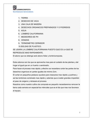LOMBRICOMPOSTA
MATERIALES NECESARIOS:

1. TIERRA
2. DESECHO DE VACA
3. UNA CAJA DE MADERA
4. DESECHOS ORGANICOS PREPARADOS Y O PODRIDOS
5. AGUA
6. LOMBRIZ CALIFORNIANA
7. MEDIDORES DE PH
8. CENIZAS
9. TERMOMETRO CERNIDOR
10. BOLSAS DE PLASTICO.
SE USARA LA LOMBRIZ CALIFORNIANA PUESTO QUE ES LA QUE SE
REPRODUCE MAS RAPIDAMENTE.
El abono que se obtenga será abono foliar y lombricomposta.

Estos abonos son los que se aprovecha mas para el cuidado de las plantas y del
hogar al igual que en un huerto o sembradío.
Para hacer el proceso mas rápido y efectivo se necesitara cortar las partes de los
desechos organicos en partes iguales de minimo 2cm.
El cortar en pequeños pedazoz ayudara para resecarse mas rápido y pudrirse y
asi las lombrices comérselo mas rápido y además que si están grandes impedirán
el paso de oxigeno y retrasara el proceso.
Nosotros como nuestro cultivo de composta es pequeño necesitaremos remover la
tierra cada semana en especial los miércoles que es el dia que mas nos favorece
al equipo.

7

 