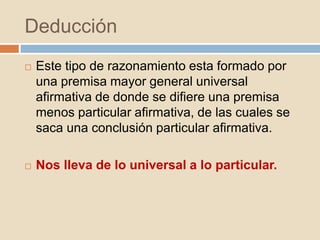 Deducción
 Este tipo de razonamiento esta formado por
una premisa mayor general universal
afirmativa de donde se difiere una premisa
menos particular afirmativa, de las cuales se
saca una conclusión particular afirmativa.
 Nos lleva de lo universal a lo particular.
 