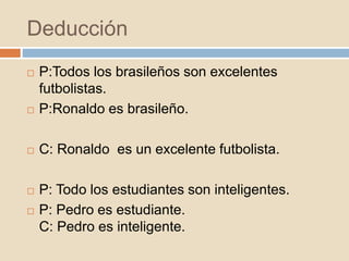 Deducción
 P:Todos los brasileños son excelentes
futbolistas.
 P:Ronaldo es brasileño.
 C: Ronaldo es un excelente futbolista.
 P: Todo los estudiantes son inteligentes.
 P: Pedro es estudiante.
C: Pedro es inteligente.
 