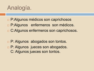 Analogía.
 P:Algunos médicos son caprichosos
 P:Algunos enfermeros son médicos.
 C:Algunos enfermeros son caprichosos.
 P: Algunos abogados son tontos.
 P: Algunos jueces son abogados.
C: Algunos jueces son tontos.
 