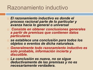 Razonamiento inductivo
 El razonamiento inductivo es donde el
proceso racional parte de lo particular y
avanza hacia lo general o universal
 Consiste en obtener conclusiones generales
a partir de premisas que contienen datos
particulares
 se establece una conclusión para todos los
objetos o eventos de dicha naturaleza.
 Generalmente todo razonamiento inductivo es
solo probable, información incierta y
discutible.
 La conclusión es nueva, no se sigue
deductivamente de las premisas y no es
necesariamente verdadera.
 
