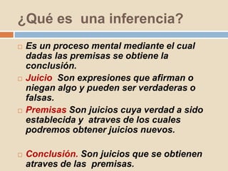 ¿Qué es una inferencia?
 Es un proceso mental mediante el cual
dadas las premisas se obtiene la
conclusión.
 Juicio Son expresiones que afirman o
niegan algo y pueden ser verdaderas o
falsas.
 Premisas Son juicios cuya verdad a sido
establecida y atraves de los cuales
podremos obtener juicios nuevos.
 Conclusión. Son juicios que se obtienen
atraves de las premisas.
 